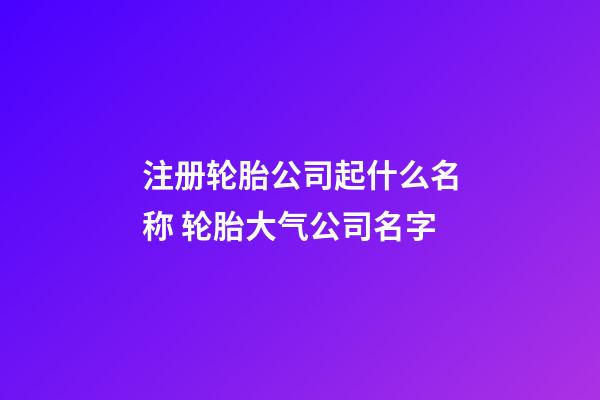 注册轮胎公司起什么名称 轮胎大气公司名字-第1张-公司起名-玄机派